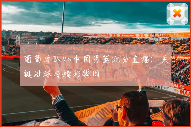 葡萄牙队vs中国男篮比分直播:关键进球与精彩瞬间
