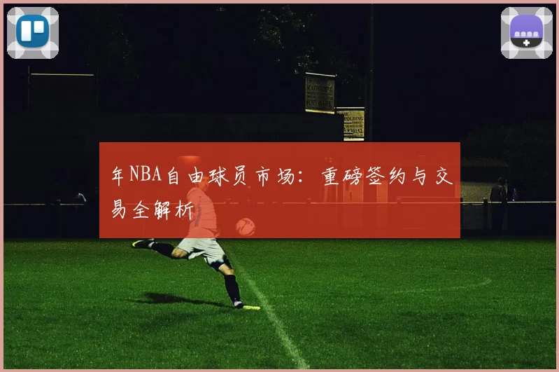 年NBA自由球员市场:重磅签约与交易全解析