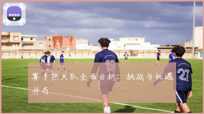 赛季热火队全面分析:挑战与机遇并存