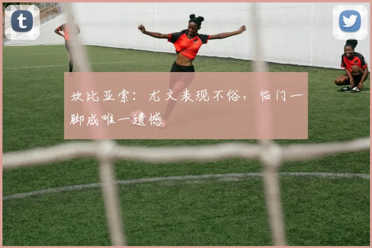 坎比亚索:尤文表现不俗,临门一脚成唯一遗憾