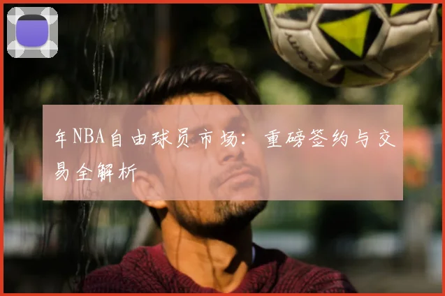 年NBA自由球员市场:重磅签约与交易全解析