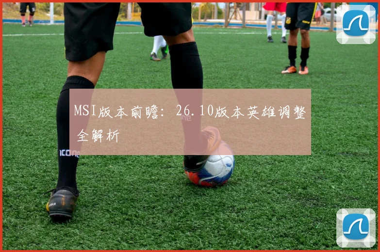 MSI版本前瞻:26.10版本英雄调整全解析