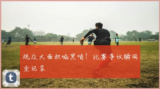 观众大面积喊黑哨!比赛争议瞬间全记录