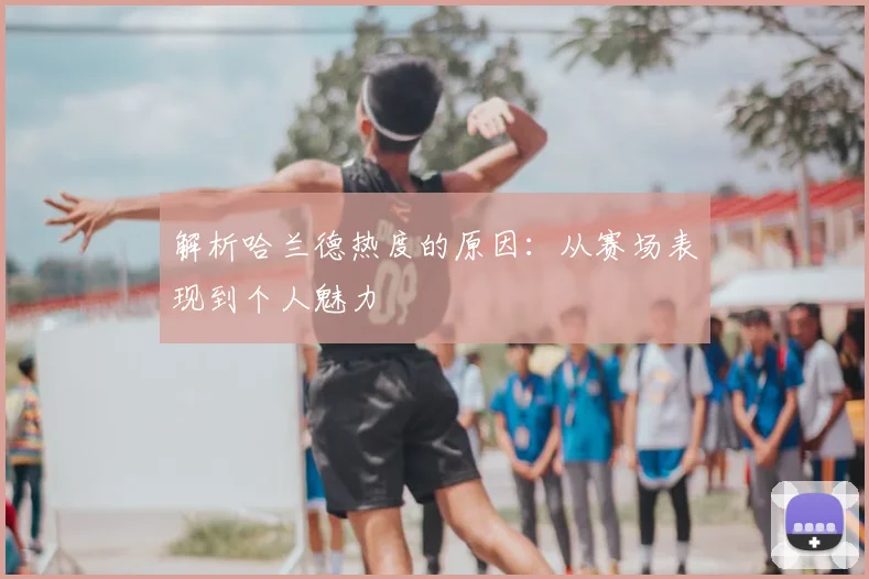 解析哈兰德热度的原因:从赛场表现到个人魅力