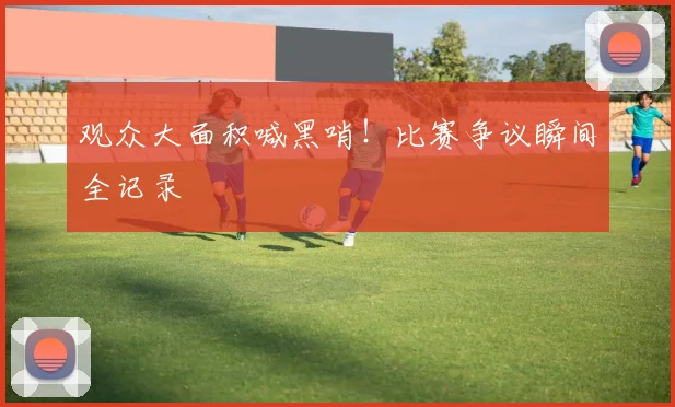 观众大面积喊黑哨!比赛争议瞬间全记录