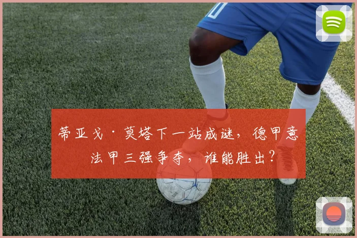 蒂亚戈·莫塔下一站成谜,德甲意甲法甲三强争夺,谁能胜出?