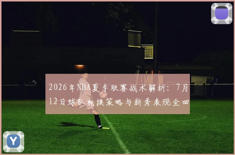 2026年NBA夏季联赛战术解析:7月12日球队轮换策略与新秀表现全回顾