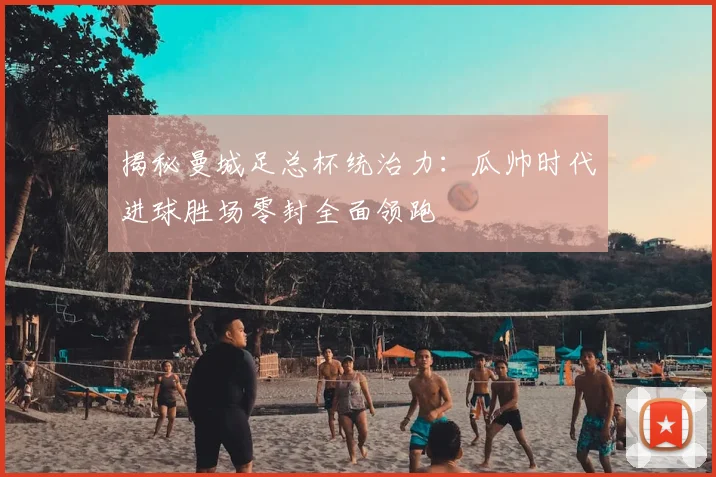 揭秘曼城足总杯统治力:瓜帅时代进球胜场零封全面领跑