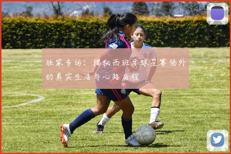 独家专访:揭秘西班牙球星赛场外的真实生活与心路历程