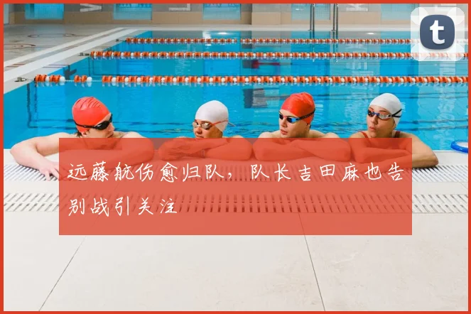 远藤航伤愈归队,队长吉田麻也告别战引关注