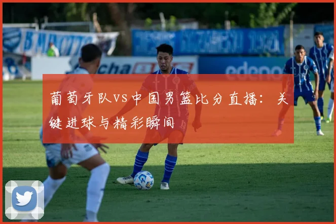 葡萄牙队vs中国男篮比分直播:关键进球与精彩瞬间