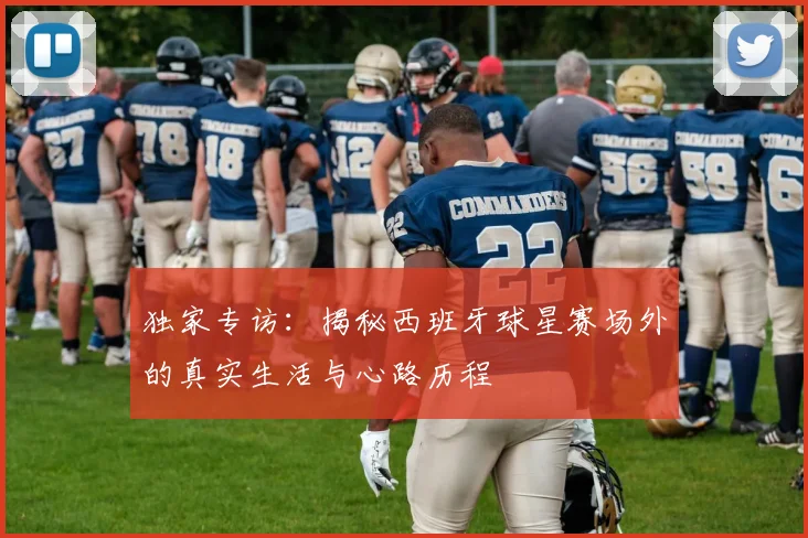 独家专访:揭秘西班牙球星赛场外的真实生活与心路历程